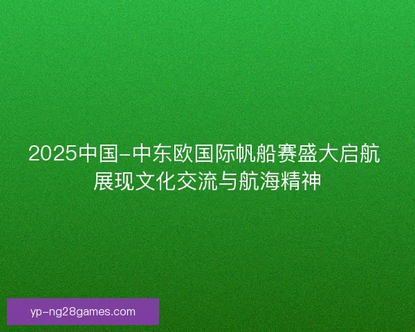 2025中国-中东欧国际帆船赛盛大启航 展现文化交流与航海精神