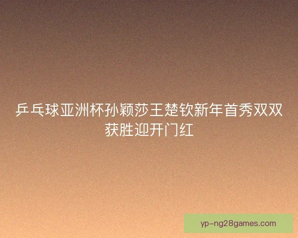 乒乓球亚洲杯孙颖莎王楚钦新年首秀双双获胜迎开门红
